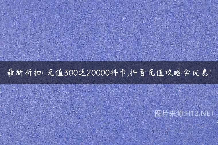 最新折扣! 充值300送20000抖币,抖音充值攻略含优惠!