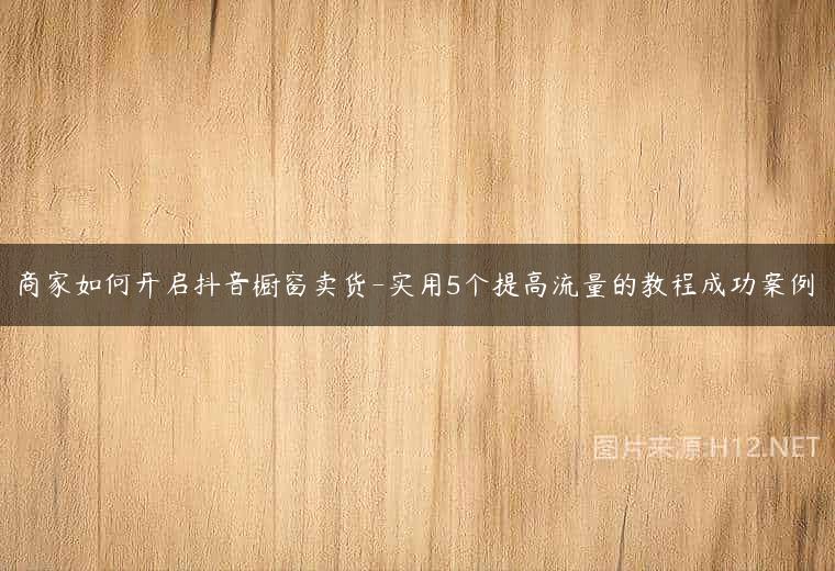 商家如何开启抖音橱窗卖货-实用5个提高流量的教程成功案例