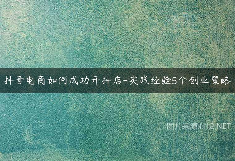 抖音电商如何成功开抖店-实践经验5个创业策略
