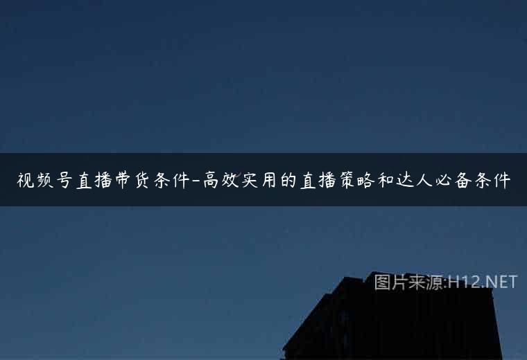 视频号直播带货条件-高效实用的直播策略和达人必备条件