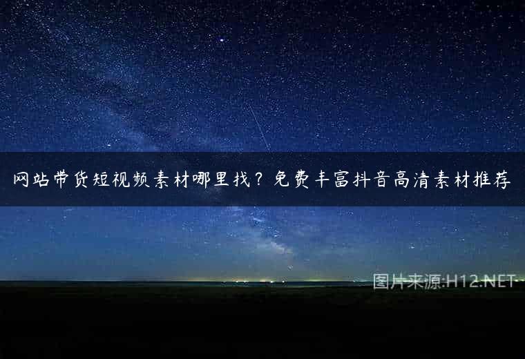 网站带货短视频素材哪里找？免费丰富抖音高清素材推荐