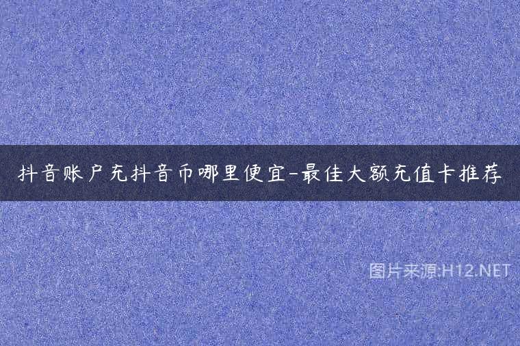 抖音账户充抖音币哪里便宜-最佳大额充值卡推荐