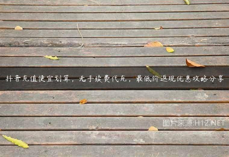 抖音充值便宜划算，无手续费代充，最低价返现优惠攻略分享