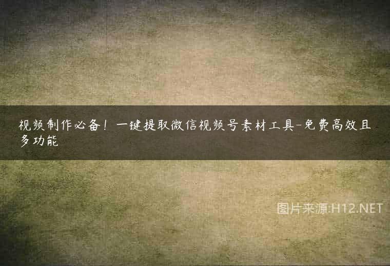 视频制作必备！一键提取微信视频号素材工具-免费高效且多功能