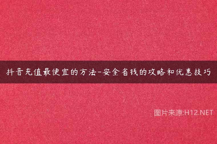抖音充值最便宜的方法-安全省钱的攻略和优惠技巧