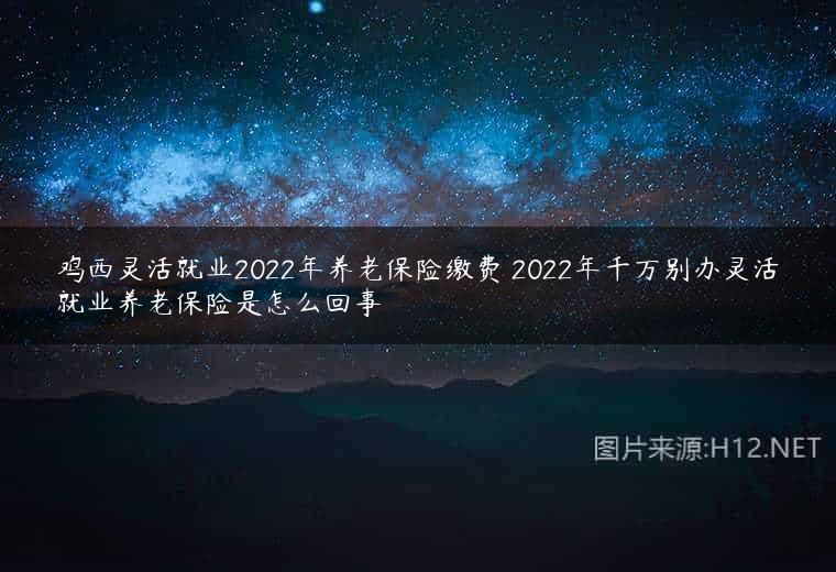 鸡西灵活就业2022年养老保险缴费 2022年千万别办灵活就业养老保险是怎么回事