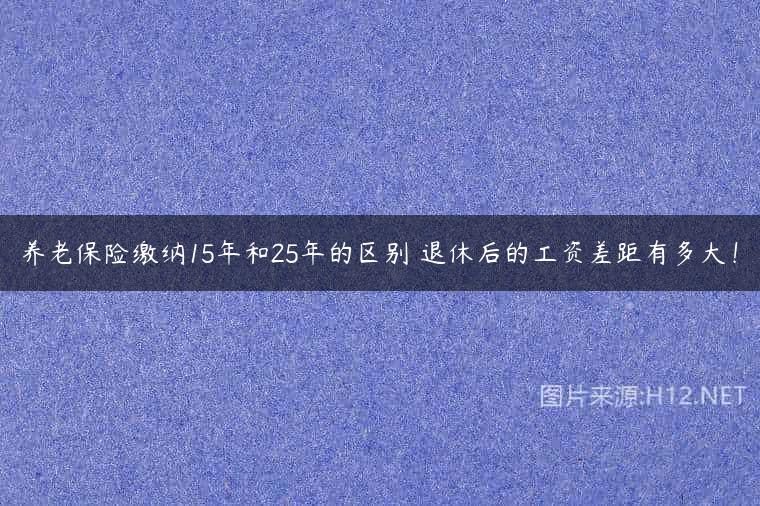 养老保险缴纳15年和25年的区别 退休后的工资差距有多大！