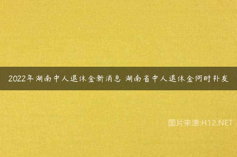 2022年湖南中人退休金新消息 湖南省中人退休金何时补发